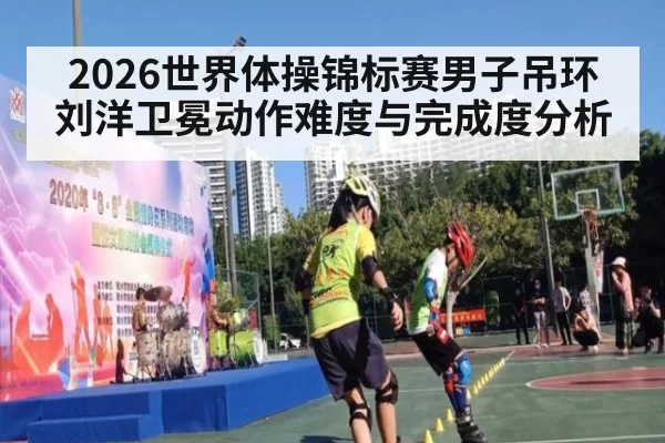 2026世界体操锦标赛男子吊环刘洋卫冕动作难度与完成度分析