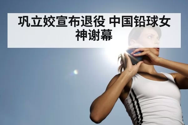 巩立姣宣布退役 中国铅球女神谢幕