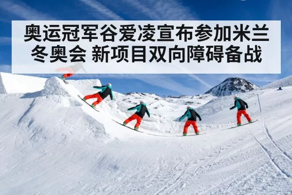 奥运冠军谷爱凌宣布参加米兰冬奥会 新项目双向障碍备战