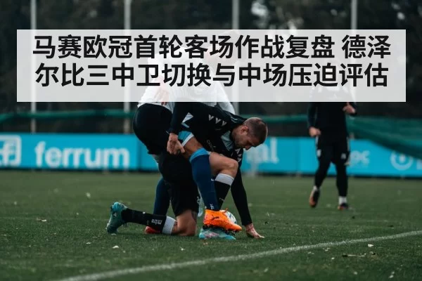 马赛欧冠首轮客场作战复盘 德泽尔比三中卫切换与中场压迫评估