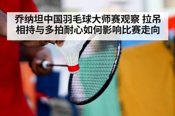 乔纳坦中国羽毛球大师赛观察 拉吊相持与多拍耐心如何影响比赛走向